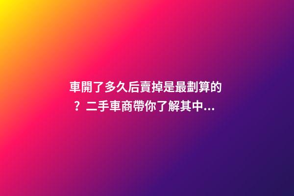 車開了多久后賣掉是最劃算的？二手車商帶你了解其中奧秘